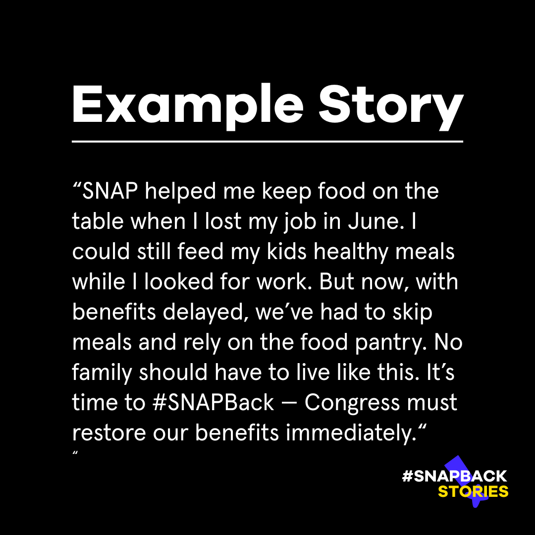 Example Story: SNAP helped me keep food on the table when i lost my job in June. i could still feed my kids healthy meals while i looked for work. But now, with benefits delayed, we've had to skip meals and rely on the food pantry. No family should have to live like this. It's time to #SNAPBack - Congress must restore our benefits immediately."